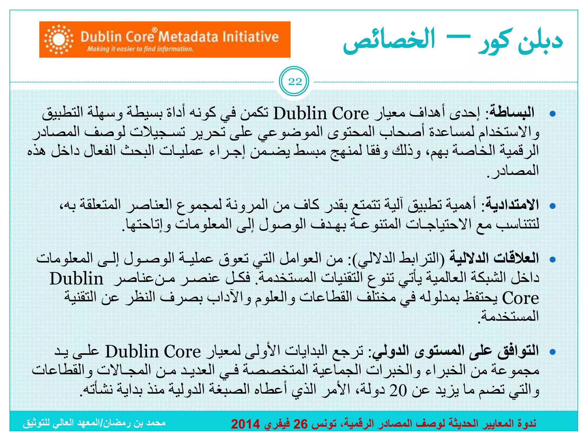 ‫دبلن كور – ألخصائص‬
‫22‬

‫‪ ‬ﺍﻟﺒﺴﺎﻁﺔ: ﺇﺤﺩﻯ ﺃﻫﺩﺍﻑ ﻤﻌﻴﺎﺭ ‪ Dublin Core‬ﺘﻜﻤﻥ ﻓﻲ ﻜﻭﻨﻪ ﺃﺩﺍﺓ ﺒﺴﻴﻁﺔ ﻭﺴﻬﻠﺔ ﺍﻟﺘﻁﺒﻴﻕ‬
‫ﻭﺍﻻﺴﺘﺨﺩﺍﻡ ﻟﻤﺴﺎﻋﺩﺓ ﺃﺼﺤﺎﺏ ﺍﻟﻤﺤﺘﻭﻯ ﺍﻟﻤﻭﻀﻭﻋﻲ ﻋﻠﻰ ﺘﺤﺭﻴﺭ ﺘﺴـﺠﻴﻼﺕ لوصف المصادر‬
‫الرقمية ﺍﻟﺨﺎﺼﺔ ﺒﻬﻡ، ﻭﺫﻟﻙ ﻭﻓﻘﺎ ﻟﻤﻨﻬﺞ ﻤﺒﺴﻁ ﻴﻀـﻤﻥ ﺇﺠـﺭﺍﺀ ﻋﻤﻠﻴـﺎﺕ ﺍﻟﺒﺤﺙ ﺍﻟﻔﻌﺎل ﺩﺍﺨل ﻫﺫﻩ‬
‫ﹰ‬
‫ﺍﻟﻤﺼﺎﺩﺭ.‬
‫‪ ‬ﺍﻻﻤﺘﺩﺍﺩﻴﺔ: ﺃﻫﻤﻴﺔ ﺘﻁﺒﻴﻕ ﺁﻟﻴﺔ ﺘﺘﻤﺘﻊ ﺒﻘﺩﺭ ﻜﺎﻑ ﻤﻥ ﺍﻟﻤﺭﻭﻨﺔ ﻟﻤﺠﻤﻭﻉ ﺍﻟﻌﻨﺎﺼﺭ ﺍﻟﻤﺘﻌﻠﻘﺔ ﺒﻪ،‬
‫ﻟﺘﺘﻨﺎﺴﺏ ﻤﻊ ﺍﻻﺤﺘﻴﺎﺠـﺎﺕ ﺍﻟﻤﺘﻨﻭﻋـﺔ ﺒﻬـﺩﻑ ﺍﻟﻭﺼﻭل ﺇﻟﻰ ﺍﻟﻤﻌﻠﻭﻤﺎﺕ ﻭﺇﺘﺎﺤﺘﻬﺎ.‬
‫‪ ‬ﺍﻟﻌﻼﻗﺎﺕ ﺍﻟﺩﻻﻟﻴﺔ (ﺍﻟﺘﺭﺍﺒﻁ ﺍﻟﺩﻻﻟﻲ): ﻤﻥ ﺍﻟﻌﻭﺍﻤل ﺍﻟﺘﻲ ﺘﻌﻭﻕ ﻋﻤﻠﻴـﺔ ﺍﻟﻭﺼـﻭل ﺇﻟـﻰ ﺍﻟﻤﻌﻠﻭﻤﺎﺕ‬
‫ﺩﺍﺨل ﺍﻟﺸﺒﻜﺔ ﺍﻟﻌﺎﻟﻤﻴﺔ ﻴﺄﺘﻲ ﺘﻨﻭﻉ ﺍﻟﺘﻘﻨﻴﺎﺕ ﺍﻟﻤﺴﺘﺨﺩﻤﺔ. ﻓﻜـل ﻋﻨﺼـﺭ ﻤـﻥﻋﻨﺎﺼﺭ ‪Dublin‬‬
‫‪ Core‬ﻴﺤﺘﻔﻅ ﺒﻤﺩﻟﻭﻟﻪ ﻓﻲ ﻤﺨﺘﻠﻑ ﺍﻟﻘﻁﺎﻋﺎﺕ ﻭﺍﻟﻌﻠﻭﻡ ﻭﺍﻵﺩﺍﺏ ﺒﺼﺭﻑ ﺍﻟﻨﻅﺭ ﻋﻥ ﺍﻟﺘﻘﻨﻴﺔ‬
‫ﺍﻟﻤﺴﺘﺨﺩﻤﺔ.‬
‫‪ ‬ﺍﻟﺘﻭﺍﻓﻕ ﻋﻠﻰ ﺍﻟﻤﺴﺘﻭﻯ ﺍﻟﺩﻭﻟﻲ: ﺘﺭﺠﻊ ﺍﻟﺒﺩﺍﻴﺎﺕ ﺍﻷﻭﻟﻰ ﻟﻤﻌﻴﺎﺭ ‪ Dublin Core‬ﻋﻠـﻰ ﻴـﺩ‬
‫ﻤﺠﻤﻭﻋﺔ ﻤﻥ ﺍﻟﺨﺒﺭﺍﺀ ﻭﺍﻟﺨﺒﺭﺍﺕ ﺍﻟﺠﻤﺎﻋﻴﺔ ﺍﻟﻤﺘﺨﺼﺼﺔ ﻓـﻲ ﺍﻟﻌﺩﻴـﺩ ﻤـﻥ ﺍﻟﻤﺠـﺎﻻﺕ ﻭﺍﻟﻘﻁﺎﻋﺎﺕ‬
‫ﻭﺍﻟﺘﻲ ﺘﻀﻡ ﻤﺎ يزيد عن 02 ﺩﻭﻟﺔ، ﺍﻷﻤﺭ ﺍﻟﺫﻱ ﺃﻋﻁﺎﻩ ﺍﻟﺼﺒﻐﺔ ﺍﻟﺩﻭﻟﻴﺔ ﻤﻨﺫ ﺒﺩﺍﻴﺔ ﻨﺸﺄﺘﻪ.‬
‫ندوة المعايير الحديثة لوصف المصادر الرقمية، تونس 62 فيفري 4102‬

‫محمد بن رمضان/المعهد العالي للتوثيق‬

 