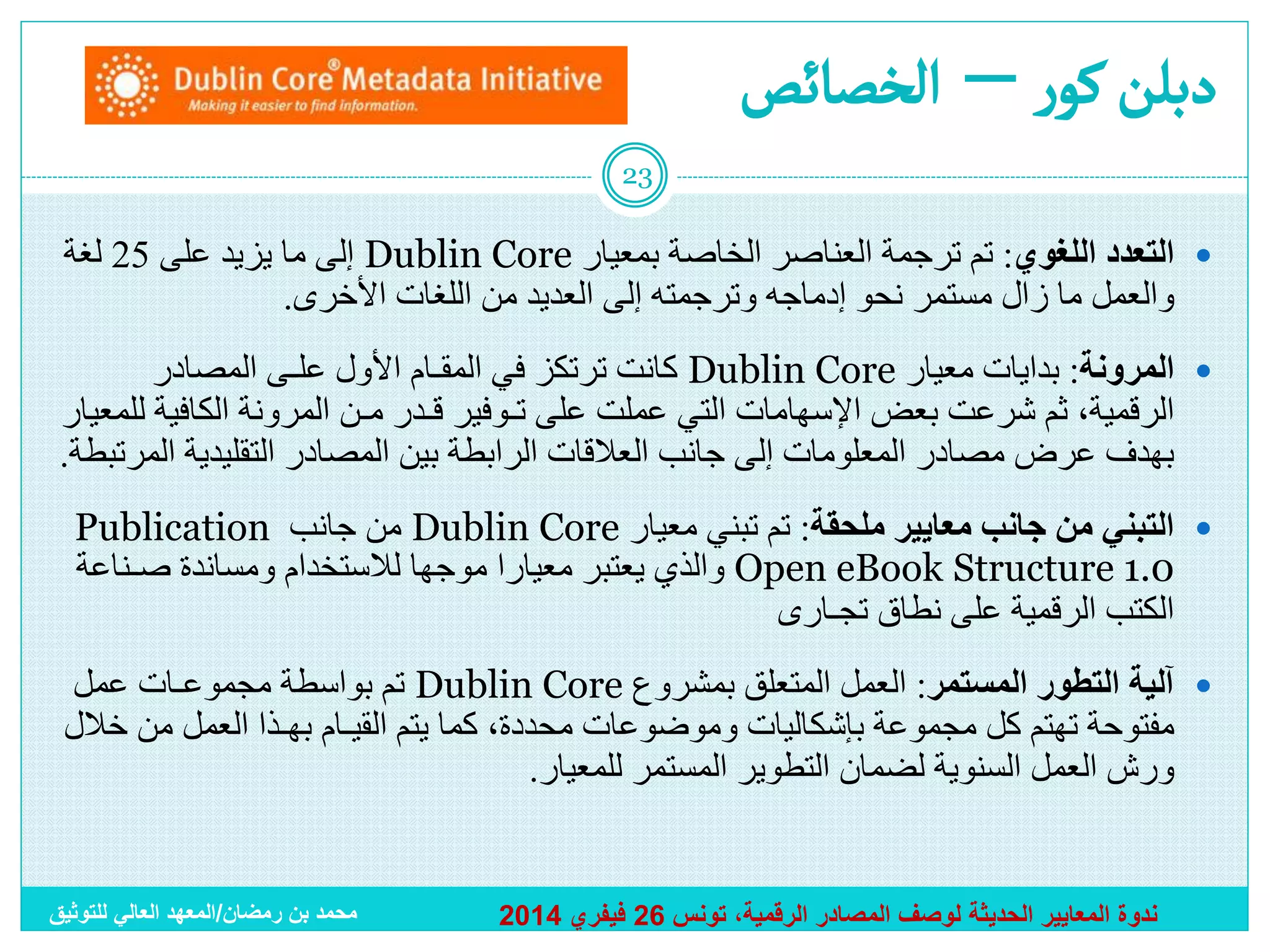 ‫دبلن كور – ألخصائص‬
‫32‬

‫‪ ‬ﺍﻟﺘﻌﺩﺩ ﺍﻟﻠﻐﻭﻱ: ﺘﻡ ﺘﺭﺠﻤﺔ ﺍﻟﻌﻨﺎﺼﺭ ﺍﻟﺨﺎﺼﺔ ﺒﻤﻌﻴﺎﺭ ‪ Dublin Core‬ﺇﻟﻰ ﻤﺎ ﻴﺯﻴﺩ ﻋﻠﻰ 52 ﻟﻐﺔ‬
‫ﻭﺍﻟﻌﻤل ﻤﺎ ﺯﺍل ﻤﺴﺘﻤﺭ ﻨﺤﻭ ﺇﺩﻤﺎﺠﻪ ﻭﺘﺭﺠﻤﺘﻪ ﺇﻟﻰ ﺍﻟﻌﺩﻴﺩ ﻤﻥ ﺍﻟﻠﻐﺎﺕ ﺍﻷﺨﺭﻯ.‬
‫‪ ‬ﺍﻟﻤﺭﻭﻨﺔ: ﺒﺩﺍﻴﺎﺕ ﻤﻌﻴﺎﺭ ‪ Dublin Core‬ﻜﺎﻨﺕ ﺘﺭﺘﻜﺯ ﻓﻲ ﺍﻟﻤﻘـﺎﻡ ﺍﻷﻭل ﻋﻠـﻰ المصادر‬
‫ﺍﻟﺭﻗﻤﻴﺔ، ﺜﻡ ﺸﺭﻋﺕ ﺒﻌﺽ ﺍﻹﺴﻬﺎﻤﺎﺕ ﺍﻟﺘﻲ ﻋﻤﻠﺕ ﻋﻠﻰ ﺘـﻭﻓﻴﺭ ﻗـﺩﺭ ﻤـﻥ ﺍﻟﻤﺭﻭﻨﺔ ﺍﻟﻜﺎﻓﻴﺔ ﻟﻠﻤﻌﻴﺎﺭ‬
‫ﺒﻬﺩﻑ ﻋﺭﺽ ﻤﺼﺎﺩﺭ ﺍﻟﻤﻌﻠﻭﻤﺎﺕ ﺇﻟﻰ ﺠﺎﻨﺏ ﺍﻟﻌﻼﻗﺎﺕ ﺍﻟﺭﺍﺒﻁﺔ ﺒﻴﻥ ﺍﻟﻤﺼﺎﺩﺭ ﺍﻟﺘﻘﻠﻴﺩﻴﺔ ﺍﻟﻤﺭﺘﺒﻁﺔ.‬
‫‪ ‬ﺍﻟﺘﺒﻨﻲ ﻤﻥ ﺠﺎﻨﺏ ﻤﻌﺎﻴﻴﺭ ﻤﻠﺤﻘﺔ: ﺘﻡ ﺘﺒﻨﻲ ﻤﻌﻴﺎﺭ ‪ Dublin Core‬ﻤﻥ ﺠﺎﻨﺏ ‪Publication‬‬
‫0.1 ‪ Open eBook Structure‬ﻭﺍﻟﺫﻱ ﻴﻌﺘﺒﺭ ﻤﻌﻴﺎﺭﺍ ﻤﻭﺠﻬﺎ ﻟﻼﺴﺘﺨﺩﺍﻡ ﻭﻤﺴﺎﻨﺩﺓ ﺼـﻨﺎﻋﺔ‬
‫ﹰ‬
‫ﹰ‬
‫ﺍﻟﻜﺘﺏ ﺍﻟﺭﻗﻤﻴﺔ ﻋﻠﻰ ﻨﻁﺎﻕ ﺘﺠـﺎﺭﻯ‬
‫‪ ‬ﺁﻟﻴﺔ ﺍﻟﺘﻁﻭﺭ ﺍﻟﻤﺴﺘﻤﺭ: ﺍﻟﻌﻤل ﺍﻟﻤﺘﻌﻠﻕ ﺒﻤﺸﺭﻭﻉ ‪ Dublin Core‬ﺘﻡ ﺒﻭﺍﺴﻁﺔ ﻤﺠﻤﻭﻋـﺎﺕ ﻋﻤل‬
‫ﻤﻔﺘﻭﺤﺔ ﺘﻬﺘﻡ ﻜل ﻤﺠﻤﻭﻋﺔ ﺒﺈﺸﻜﺎﻟﻴﺎﺕ ﻭﻤﻭﻀﻭﻋﺎﺕ ﻤﺤﺩﺩﺓ، ﻜﻤﺎ ﻴﺘﻡ ﺍﻟﻘﻴـﺎﻡ ﺒﻬـﺫﺍ ﺍﻟﻌﻤل ﻤﻥ ﺨﻼل‬
‫ﻭﺭﺵ ﺍﻟﻌﻤل ﺍﻟﺴﻨﻭﻴﺔ ﻟﻀﻤﺎﻥ ﺍﻟﺘﻁﻭﻴﺭ ﺍﻟﻤﺴﺘﻤﺭ ﻟﻠﻤﻌﻴﺎﺭ.‬

‫ندوة المعايير الحديثة لوصف المصادر الرقمية، تونس 62 فيفري 4102‬

‫محمد بن رمضان/المعهد العالي للتوثيق‬

 