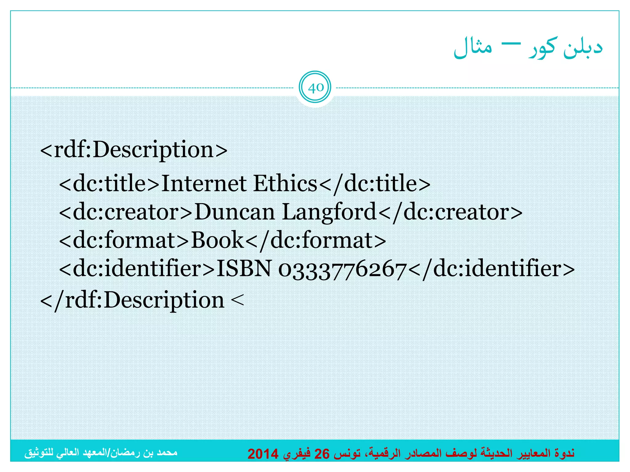 ‫دبلن كور – مثال‬
40

<rdf:Description>
<dc:title>Internet Ethics</dc:title>
<dc:creator>Duncan Langford</dc:creator>
<dc:format>Book</dc:format>
<dc:identifier>ISBN 0333776267</dc:identifier>
</rdf:Description >

‫محمد بن رمضان/المعهد العالي للتوثيق‬

2014 ‫ندوة المعايير الحديثة لوصف المصادر الرقمية، تونس 62 فيفري‬

 