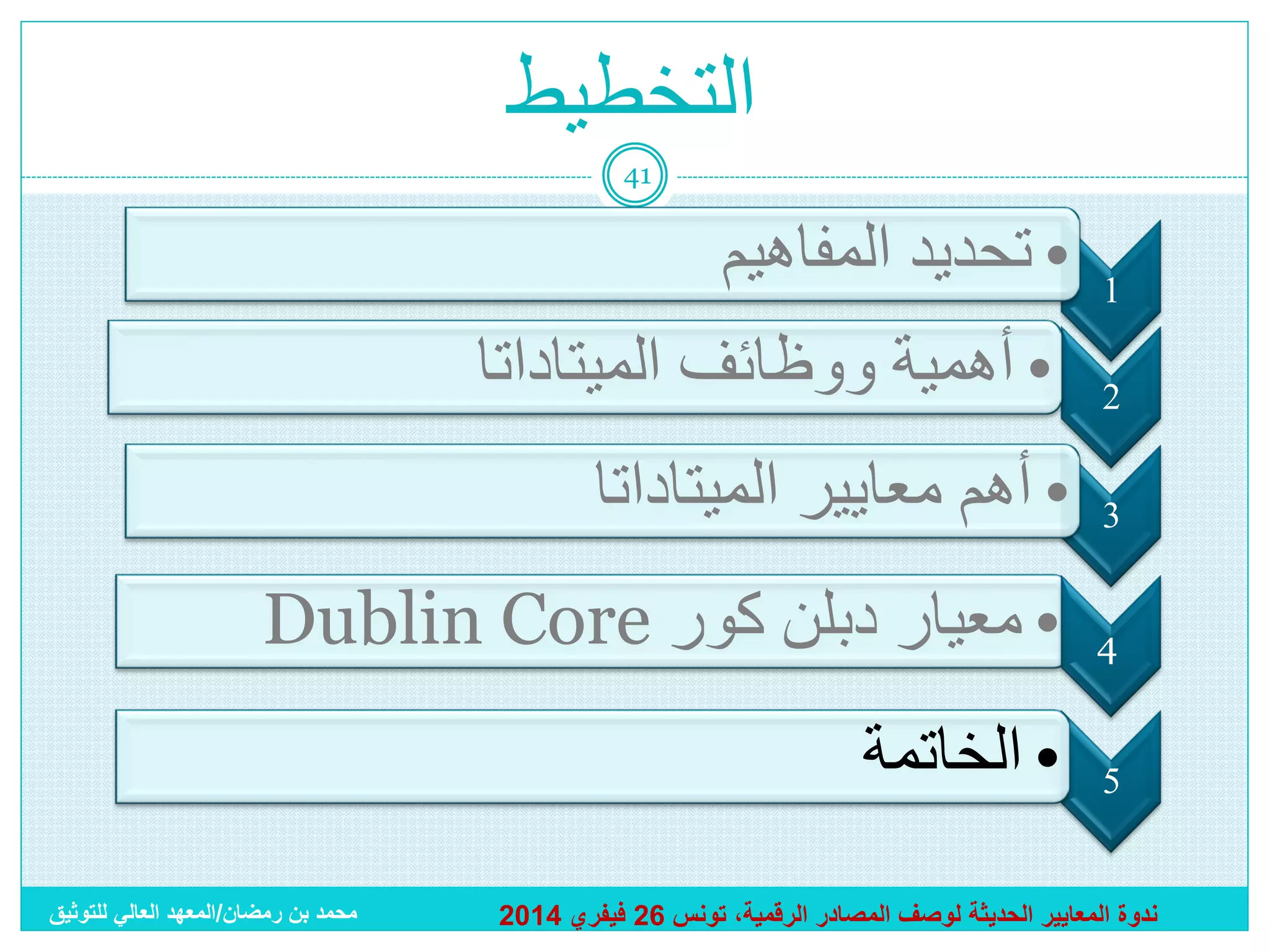 ‫التخطيط‬
‫14‬

‫1‬
‫2‬

‫• تحديد المفاهيم‬
‫• أهمية ووظائف الميتاداتا‬

‫3‬

‫• أهم معايير الميتاداتا‬

‫4‬

‫• معيار دبلن كور ‪Dublin Core‬‬

‫5‬

‫• الخاتمة‬

‫ندوة المعايير الحديثة لوصف المصادر الرقمية، تونس 62 فيفري 4102‬

‫محمد بن رمضان/المعهد العالي للتوثيق‬

 
