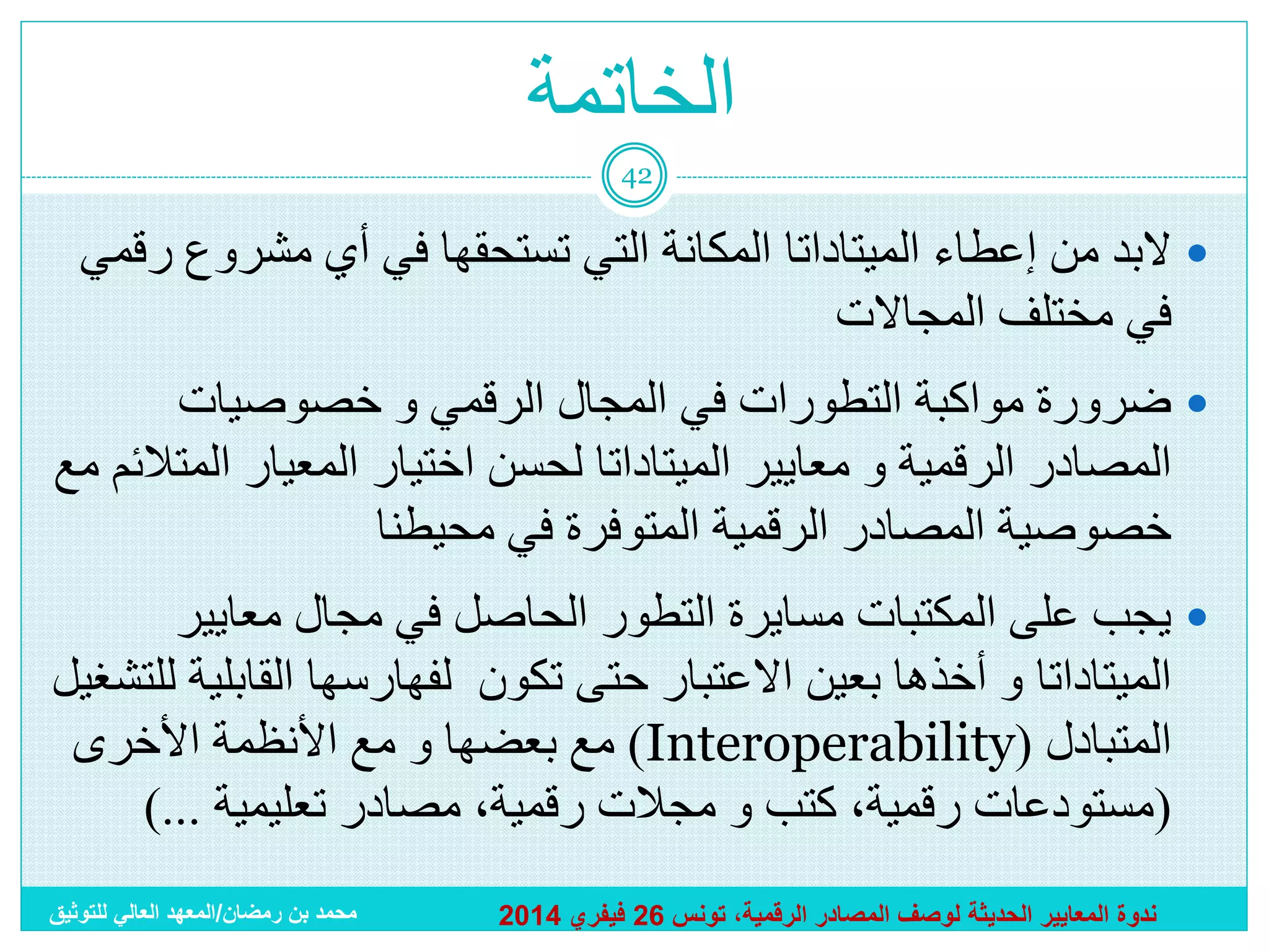 ‫الخاتمة‬
‫24‬

‫‪ ‬البد من إعطاء الميتاداتا المكانة التي تستحقها في أي مشروع رقمي‬
‫في مختلف المجاالت‬
‫‪ ‬ضرورة مواكبة التطورات في المجال الرقمي و خصوصيات‬
‫المصادر الرقمية و معايير الميتاداتا لحسن اختيار المعيار المتالئم مع‬
‫خصوصية المصادر الرقمية المتوفرة في محيطنا‬
‫‪ ‬يجب على المكتبات مسايرة التطور الحاصل في مجال معايير‬
‫الميتاداتا و أخذها بعين االعتبار حتى تكون لفهارسها القابلية للتشغيل‬
‫المتبادل (‪ )Interoperability‬مع بعضها و مع األنظمة األخرى‬
‫(مستودعات رقمية، كتب و مجالت رقمية، مصادر تعليمية ...)‬
‫ندوة المعايير الحديثة لوصف المصادر الرقمية، تونس 62 فيفري 4102‬

‫محمد بن رمضان/المعهد العالي للتوثيق‬

 