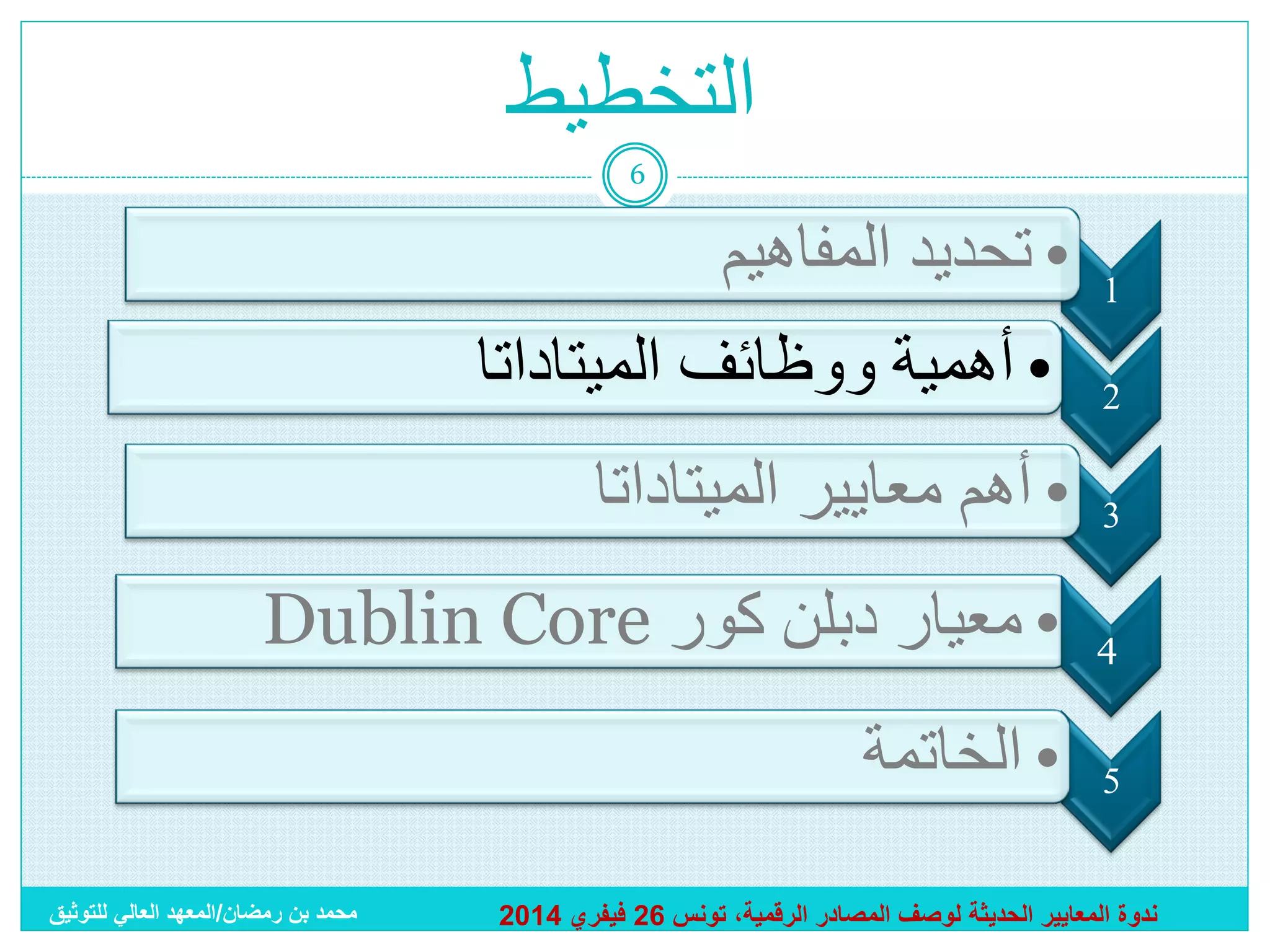 ‫التخطيط‬
‫6‬

‫1‬
‫2‬

‫• تحديد المفاهيم‬
‫• أهمية ووظائف الميتاداتا‬

‫3‬

‫• أهم معايير الميتاداتا‬

‫4‬

‫• معيار دبلن كور ‪Dublin Core‬‬

‫5‬

‫• الخاتمة‬

‫ندوة المعايير الحديثة لوصف المصادر الرقمية، تونس 62 فيفري 4102‬

‫محمد بن رمضان/المعهد العالي للتوثيق‬

 