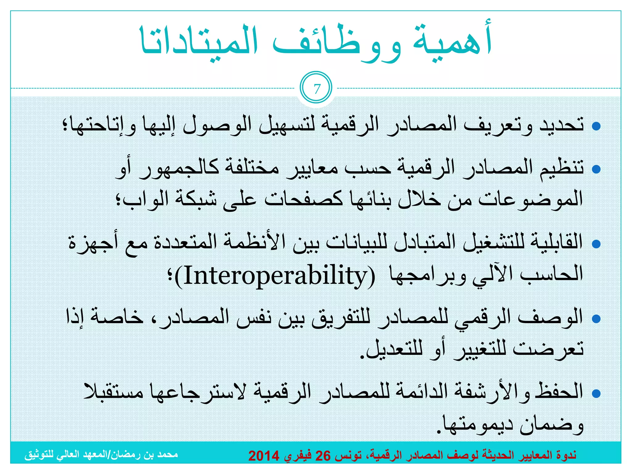 ‫أهمية ووظائف الميتاداتا‬
‫7‬

‫‪ ‬تحديد وتعريف المصادر الرقمية لتسهيل الوصول إليها وإتاحتها؛‬

‫‪ ‬تنظيم المصادر الرقمية حسب معايير مختلفة كالجمهور أو‬
‫الموضوعات من خالل بنائها كصفحات على شبكة الواب؛‬
‫‪ ‬القابلية للتشغيل المتبادل للبيانات بين األنظمة المتعددة مع أجهزة‬
‫الحاسب اآللي وبرامجها (‪)Interoperability‬؛‬
‫‪ ‬الوصف الرقمي للمصادر للتفريق بين نفس المصادر، خاصة إذا‬
‫تعرضت للتغيير أو للتعديل.‬

‫‪ ‬الحفظ واألرشفة الدائمة للمصادر الرقمية السترجاعها مستقبال‬
‫وضمان ديمومتها.‬
‫ندوة المعايير الحديثة لوصف المصادر الرقمية، تونس 62 فيفري 4102‬

‫محمد بن رمضان/المعهد العالي للتوثيق‬

 