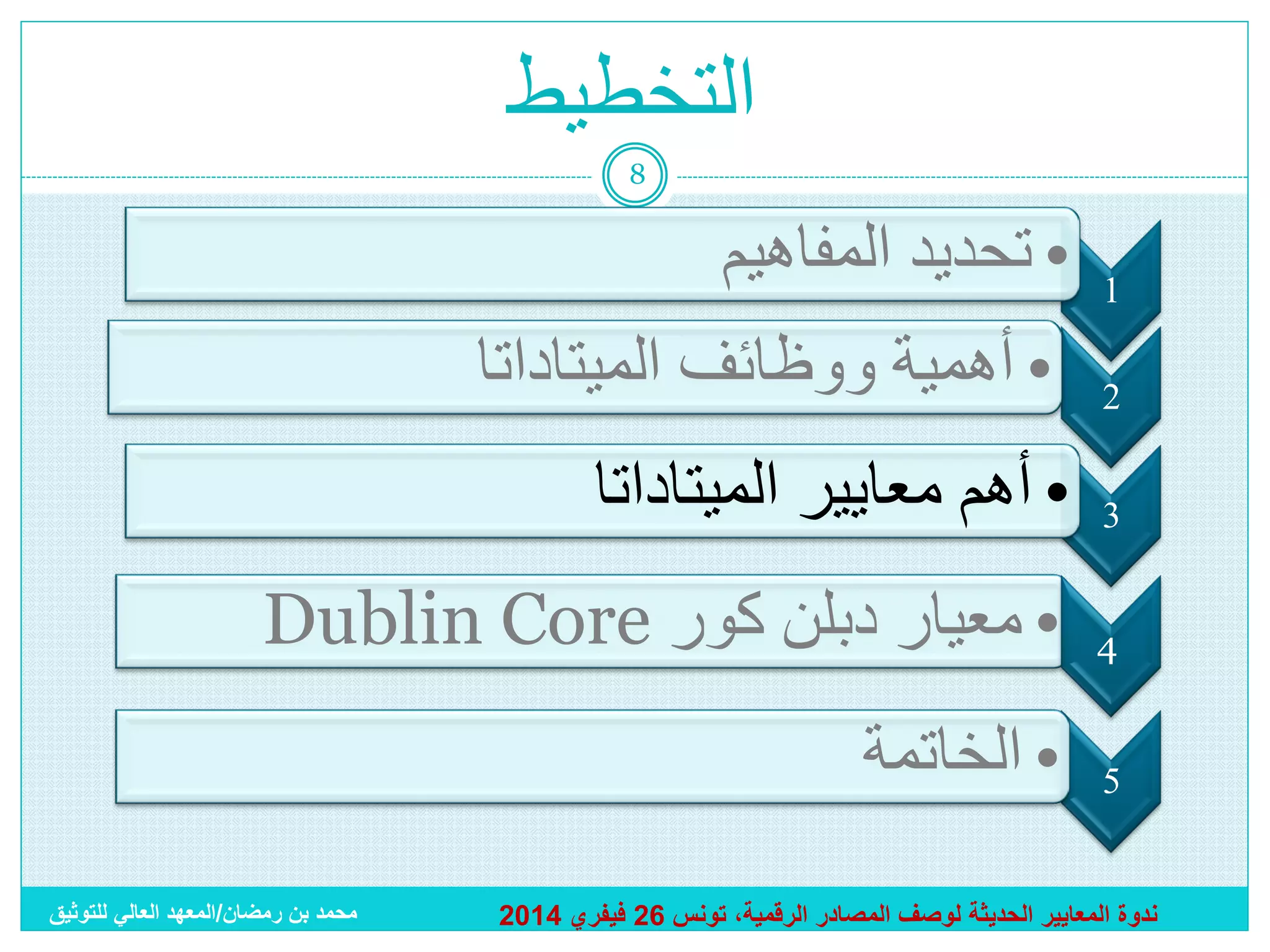 ‫التخطيط‬
‫8‬

‫1‬
‫2‬

‫• تحديد المفاهيم‬
‫• أهمية ووظائف الميتاداتا‬

‫3‬

‫• أهم معايير الميتاداتا‬

‫4‬

‫• معيار دبلن كور ‪Dublin Core‬‬

‫5‬

‫• الخاتمة‬

‫ندوة المعايير الحديثة لوصف المصادر الرقمية، تونس 62 فيفري 4102‬

‫محمد بن رمضان/المعهد العالي للتوثيق‬

 