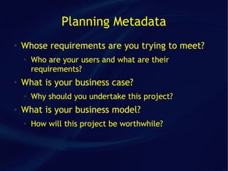 Planning Metadata
●   Whose requirements are you trying to meet?
    ●
        Who are your users and what are their
        requirements?
●
    What is your business case?
    ●   Why should you undertake this project?
●   What is your business model?
    ●
        How will this project be worthwhile?
 
