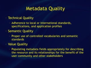 Metadata Quality
●   Technical Quality
    ●   Adherence to local or international standards,
        specifications, and application profiles
●   Semantic Quality
    ●   Proper use of controlled vocabularies and semantic
        standards
●   Value Quality
    ●   Populating metadata fields appropriately for describing
        the resource and its relationships for the benefit of the
        user community and other stakeholders
 