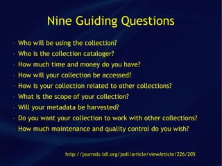 Nine Guiding Questions
●   Who will be using the collection?
●   Who is the collection cataloger?
●   How much time and money do you have?
●   How will your collection be accessed?
●   How is your collection related to other collections?
●   What is the scope of your collection?
●   Will your metadata be harvested?
●   Do you want your collection to work with other collections?
●   How much maintenance and quality control do you wish?


                   http://journals.tdl.org/jodi/article/viewArticle/226/205
 