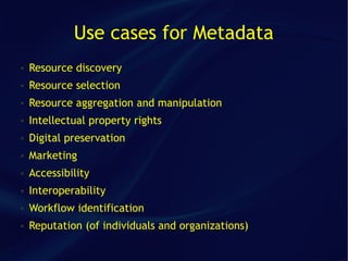 Use cases for Metadata
●   Resource discovery
●   Resource selection
●   Resource aggregation and manipulation
●   Intellectual property rights
●   Digital preservation
●   Marketing
●   Accessibility
●   Interoperability
●   Workflow identification
●   Reputation (of individuals and organizations)
 