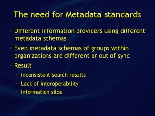 The need for Metadata standards
●   Different information providers using different
    metadata schemas
●   Even metadata schemas of groups within
    organizations are different or out of sync
●
    Result
    ●
        Inconsistent search results
    ●   Lack of interoperability
    ●   Information silos
 