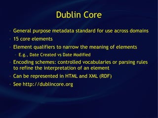 Dublin Core
●   General purpose metadata standard for use across domains
●   15 core elements
●   Element qualifiers to narrow the meaning of elements
    ●   E.g., Date Created vs Date Modified
●   Encoding schemes: controlled vocabularies or parsing rules
    to refine the interpretation of an element
●   Can be represented in HTML and XML (RDF)
●   See http://dublincore.org
 