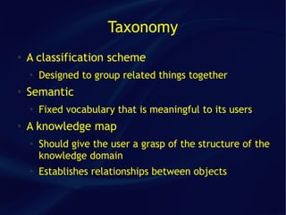 Taxonomy
●   A classification scheme
    ●
        Designed to group related things together
●
    Semantic
    ●
        Fixed vocabulary that is meaningful to its users
●   A knowledge map
    ●
        Should give the user a grasp of the structure of the
        knowledge domain
    ●   Establishes relationships between objects
 