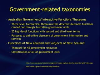 Government-related taxonomies
●   Australian Governments' Interactive Functions Thesaurus
    ●   Three-level hierarchical thesaurus that describes business functions
        carried out through Australian government units
    ●   25 high-level functions with second and third level terms
    ●   Purpose: to aid online discovery of government information and
        services
●   Functions of New Zealand and Subjects of New Zealand
    ●   Thesauri for NZ government resources
    ●   Classification of all-of-government level


                    http://www.naa.gov.au/records-management/create-capture-describe/describe/agift/index.aspx

                    http://www.e.govt.nz/standards/nzgls/thesauri/
 