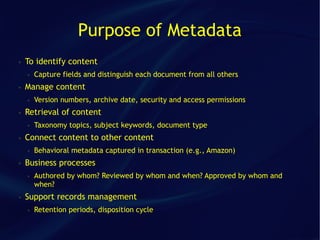 Purpose of Metadata
●   To identify content
    ●   Capture fields and distinguish each document from all others
●   Manage content
    ●   Version numbers, archive date, security and access permissions
●   Retrieval of content
    ●   Taxonomy topics, subject keywords, document type
●   Connect content to other content
    ●   Behavioral metadata captured in transaction (e.g., Amazon)
●   Business processes
    ●   Authored by whom? Reviewed by whom and when? Approved by whom and
        when?
●   Support records management
    ●   Retention periods, disposition cycle
 