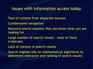 Issues with information access today

●   Tons of content from disparate sources
●   Cumbersome navigation
●   Keyword search assumes that you know what you are
    looking for
●   Large number of search results – most of them
    irrelevant
●   Lack of context in search results
●   Search engines rely on mathematical algorithms to
    determine relevance and ranking of search results
 