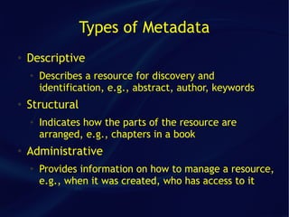 Types of Metadata
●   Descriptive
    ●
        Describes a resource for discovery and
        identification, e.g., abstract, author, keywords
●
    Structural
    ●   Indicates how the parts of the resource are
        arranged, e.g., chapters in a book
●   Administrative
    ●
        Provides information on how to manage a resource,
        e.g., when it was created, who has access to it
 