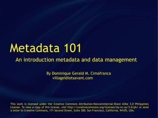 Metadata 101
   An introduction metadata and data management

                           By Dominique Gerald M. Cimafranca
                              villageidiotsavant.com




This work is licensed under the Creative Commons Attribution-Noncommercial-Share Alike 3.0 Philippines
License. To view a copy of this license, visit http://creativecommons.org/licenses/by-nc-sa/3.0/ph/ or send
a letter to Creative Commons, 171 Second Street, Suite 300, San Francisco, California, 94105, USA.
 