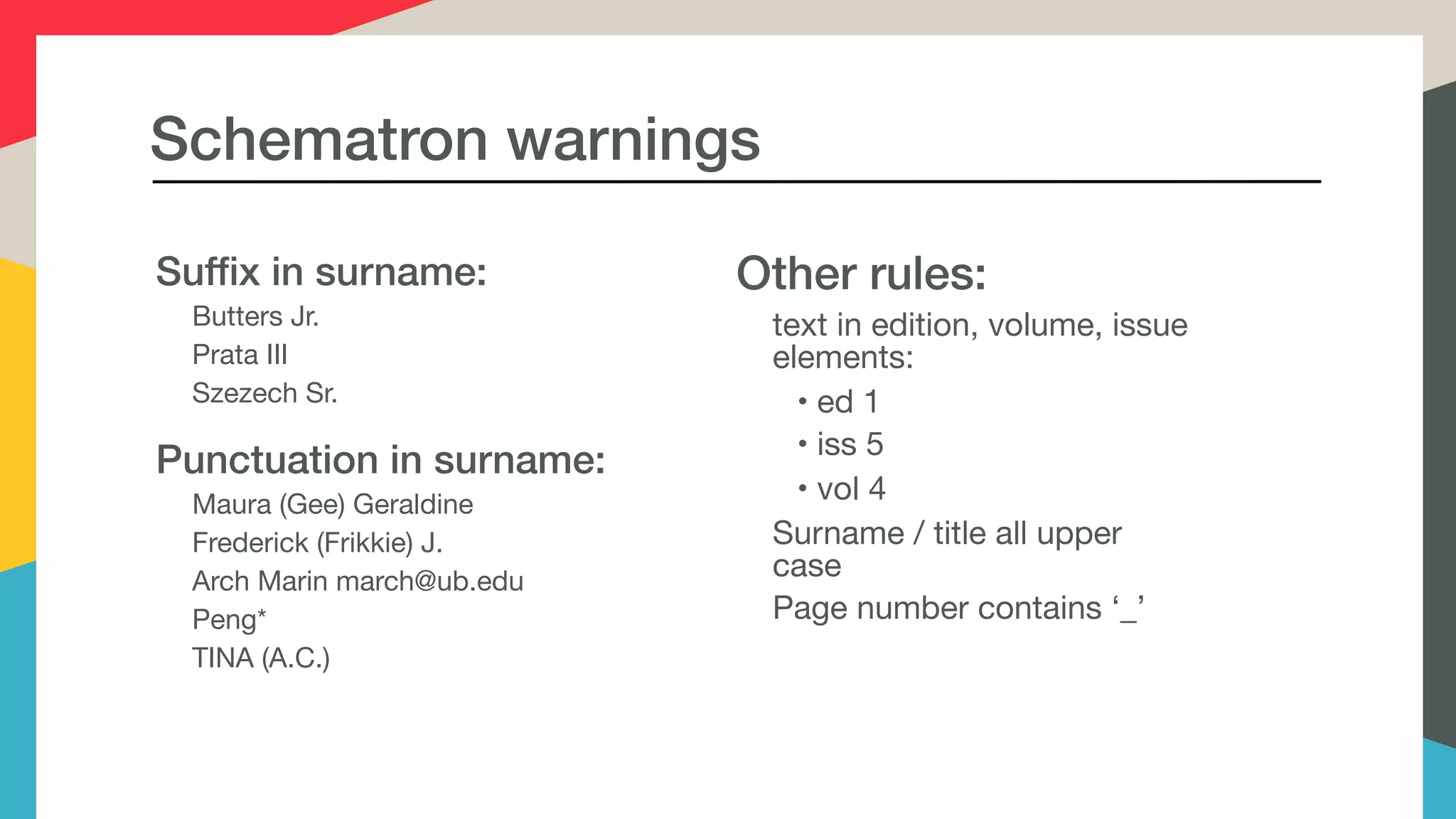Schematron warnings
Suffix in surname:
Butters Jr.

Prata III

Szezech Sr.

Punctuation in surname:
Maura (Gee) Geraldine

Frederick (Frikkie) J.

Arch Marin march@ub.edu

Peng*

TINA (A.C.)

Other rules:
text in edition, volume, issue
elements:

• ed 1

• iss 5

• vol 4 

Surname / title all upper
case

Page number contains ‘_’
 