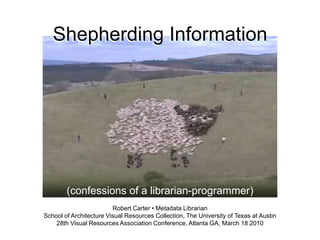Shepherding Information




        (confessions of a librarian-programmer)
                         Robert Carter • Metadata Librarian
School of Architecture Visual Resources Collection, The University of Texas at Austin
    28th Visual Resources Association Conference, Atlanta GA, March 18 2010
 