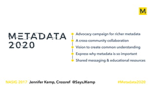 Advocacy campaign for richer metadata
A cross-community collaboration
Vision to create common understanding
Express why metadata is so important
Shared messaging & educational resources
1
NASIG 2017 Jennifer Kemp, Crossref @SaysJKemp #Metadata2020
 