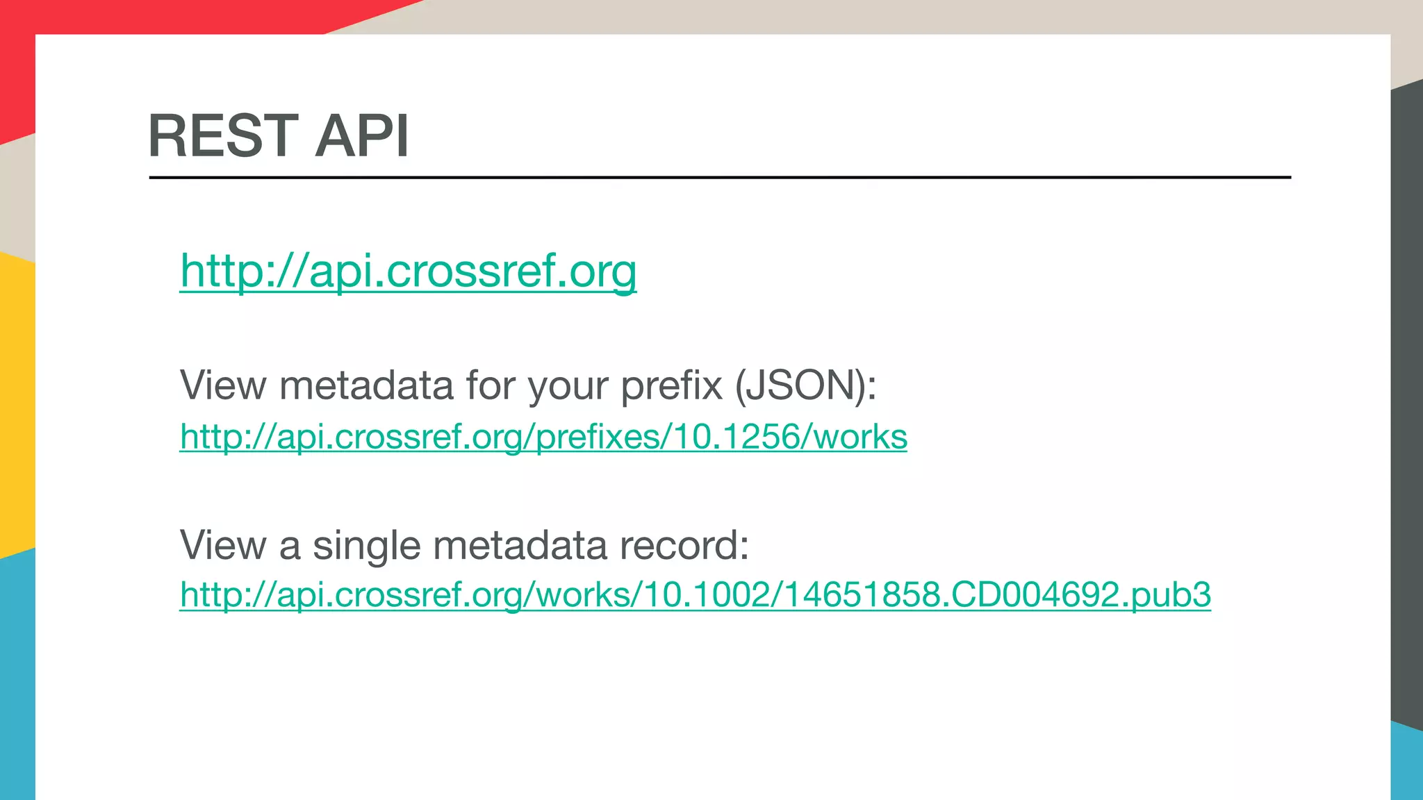 http://api.crossref.org

View metadata for your prefix (JSON):

http://api.crossref.org/prefixes/10.1256/works

View a single metadata record:

http://api.crossref.org/works/10.1002/14651858.CD004692.pub3
REST API
 