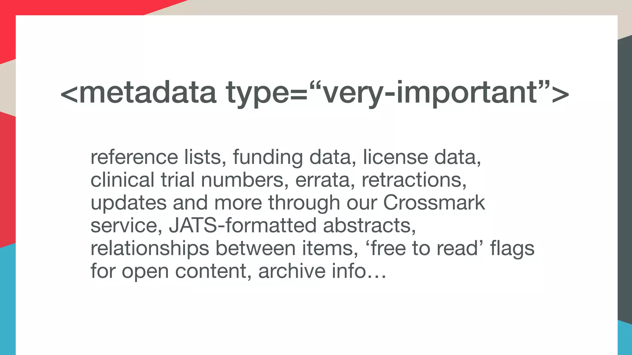 <metadata type=“very-important”>
reference lists, funding data, license data,
clinical trial numbers, errata, retractions,
updates and more through our Crossmark
service, JATS-formatted abstracts,
relationships between items, ‘free to read’ flags
for open content, archive info…
 