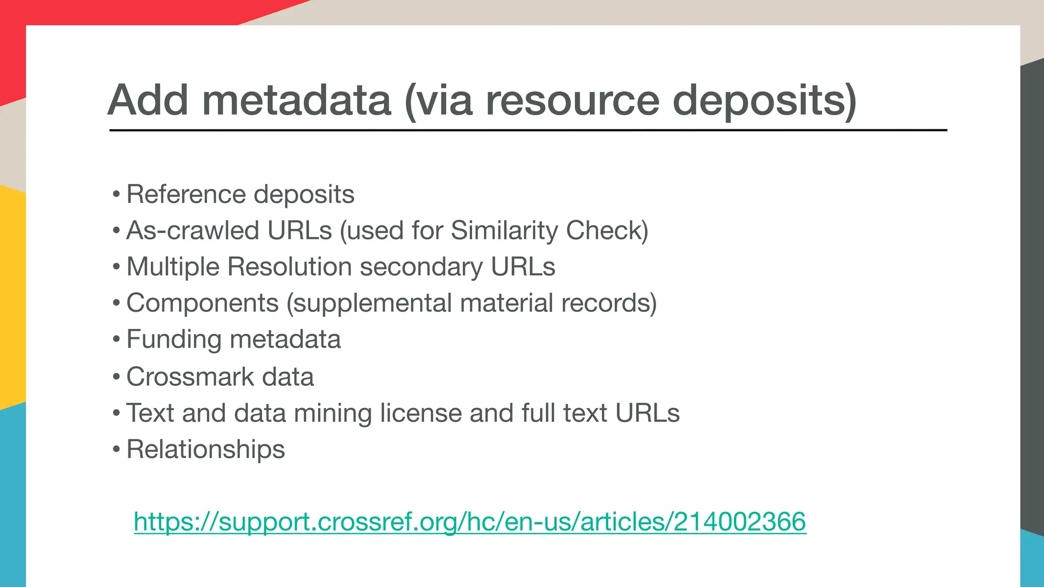 Add metadata (via resource deposits)
• Reference deposits

• As-crawled URLs (used for Similarity Check)

• Multiple Resolution secondary URLs

• Components (supplemental material records)

• Funding metadata

• Crossmark data

• Text and data mining license and full text URLs

• Relationships

https://support.crossref.org/hc/en-us/articles/214002366
 