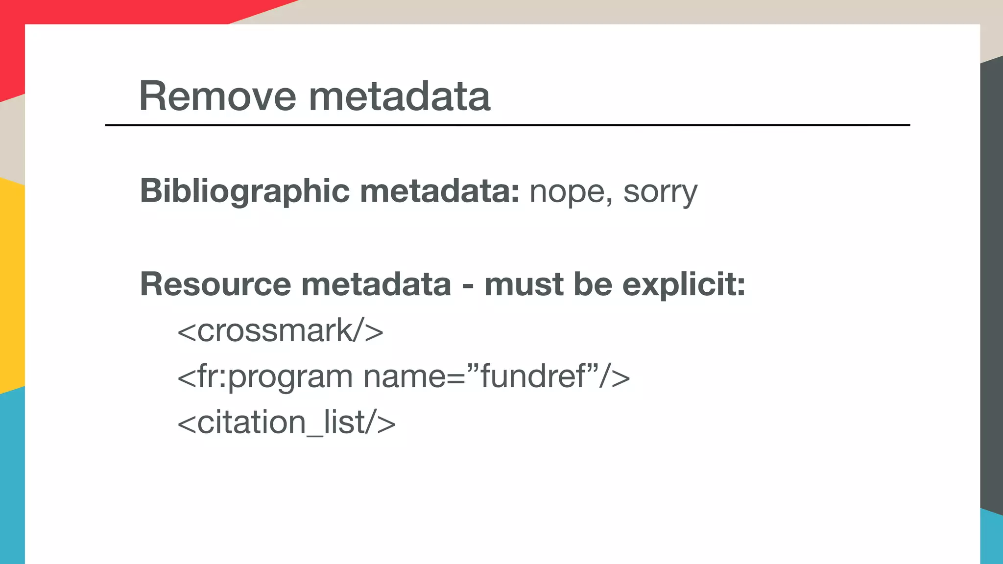 Remove metadata
Bibliographic metadata: nope, sorry

Resource metadata - must be explicit:
<crossmark/>

<fr:program name=”fundref”/>

<citation_list/>

 