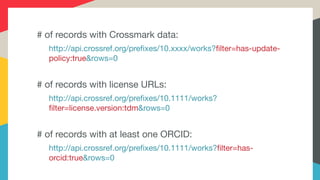# of records with Crossmark data:

http://api.crossref.org/prefixes/10.xxxx/works?filter=has-update-
policy:true&rows=0

# of records with license URLs:

http://api.crossref.org/prefixes/10.1111/works?
filter=license.version:tdm&rows=0

# of records with at least one ORCID:

http://api.crossref.org/prefixes/10.1111/works?filter=has-
orcid:true&rows=0
 