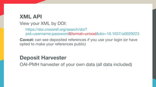 XML API
View your XML by DOI:

https://doi.crossref.org/search/doi?
pid=username:password&format=unixsd&doi=10.1037/a0029223

Caveat: can see deposited references if you use your login (or have
opted to make your references public)

Deposit Harvester
OAI-PMH harvester of your own data (all data included)
 