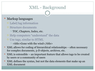 XML - Background Markup languages   Label/tag information Structure documents TOC, Chapters, Index, etc. Help computers “understand” the data Use tags, similar to HTML <title>Gone with the wind</title> XML allows for coding of hierarchical relationships – often necessary for complex documents, 3-D objects, archives, etc. XML is extensible – an important feature that allows tags to be created by users or a community of users XML defines the syntax, but not the data elements that make up an XML document  