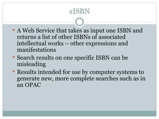 xISBN A Web Service that takes as input one ISBN and returns a list of other ISBNs of associated intellectual works – other expressions and manifestations Search results on one specific ISBN can be misleading Results intended for use by computer systems to generate new, more complete searches such as in an OPAC 