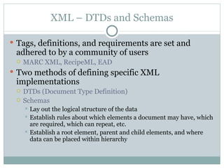 XML – DTDs and Schemas Tags, definitions, and requirements are set and adhered to by a community of users MARC XML, RecipeML, EAD Two methods of defining specific XML implementations DTDs (Document Type Definition) Schemas Lay out the logical structure of the data Establish rules about which elements a document may have, which are required, which can repeat, etc. Establish a root element, parent and child elements, and where data can be placed within hierarchy  