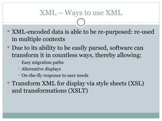 XML – Ways to use XML XML-encoded data is able to be re-purposed: re-used in multiple contexts Due to its ability to be easily parsed, software can transform it in countless ways, thereby allowing: Easy migration paths Alternative displays On-the-fly response to user needs Transform XML for display via style sheets (XSL) and transformations (XSLT) 