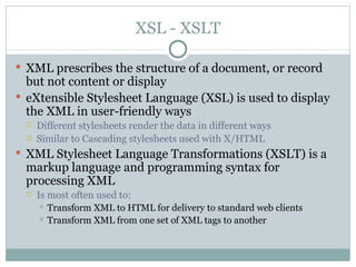 XSL - XSLT XML prescribes the structure of a document, or record but not content or display eXtensible Stylesheet Language (XSL) is used to display the XML in user-friendly ways Different stylesheets render the data in different ways Similar to Cascading stylesheets used with X/HTML XML Stylesheet Language Transformations (XSLT) is a markup language and programming syntax for processing XML  Is most often used to: Transform XML to HTML for delivery to standard web clients Transform XML from one set of XML tags to another 