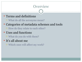 Overview Terms and definitions What do all the acronyms mean? Categories of metadata schemes and tools How do they relate to each other? Uses and functions What do you do with them? It’s all about me Which ones will affect my work?  