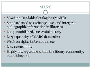 MARC MAchine-Readable Cataloging (MARC) Standard used to exchange, use, and interpret bibliographic information in libraries Long, established, successful history Large quantity of MARC data exists Weak on rights information, etc. Low extensibility Highly interoperable within the library community, but not beyond 