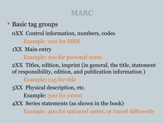 MARC Basic tag groups 0XX  Control information, numbers, codes Example: 020 for ISBN 1XX  Main entry Example: 100 for personal name 2XX  Titles, edition, imprint (in general, the title, statement of responsibility, edition, and publication information ) Example: 245 for title 3XX  Physical description, etc. Example:  300 for extent 4XX  Series statements (as shown in the book) Example: 490 for untraced series, or traced differently 