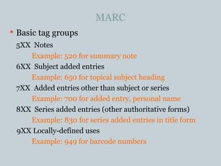 MARC Basic tag groups 5XX  Notes Example: 520 for summary note 6XX  Subject added entries Example: 650 for topical subject heading 7XX  Added entries other than subject or series Example: 700 for added entry, personal name 8XX  Series added entries (other authoritative forms) Example: 830 for series added entries in title form 9XX Locally-defined uses Example: 949 for barcode numbers 