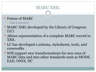 MARC XML Future of MARC Can it survive? MARC XML developed by the Library of Congress (LC) Allows representation of a complete MARC record in XML LC has developed a schema, stylesheets, tools, and crosswalks  Will support new transformations for new uses of MARC data and into other standards such as MODS, EAD, ONIX, DC 