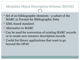 Metadata Object Description Schema (MODS) Set of 20 bibliographic elements - a subset of the MARC 21 Format for Bibliographic Data XML-based standard Alternative to MARC Can be used for conversion of existing MARC records or to create new resource description records Useful for library applications that want to go beyond the OPAC 