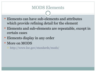 MODS Elements Elements can have sub-elements and attributes which provide refining detail for the element Elements and sub-elements are repeatable, except in certain cases Elements display in any order More on MODS  http://www.loc.gov/standards/mods/ 