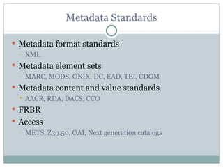 Metadata Standards Metadata format standards XML Metadata element sets MARC, MODS, ONIX, DC, EAD, TEI, CDGM Metadata content and value standards AACR, RDA, DACS, CCO FRBR Access METS, Z39.50, OAI, Next generation catalogs 