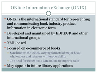 ONline Information eXchange (ONIX) ONIX is the international standard for representing and communicating book industry product information in electronic form Developed and maintained by EDItEUR and other international groups XML-based Focused on e-commerce of books Synchronize the widely varying formats of major book wholesalers and retailers – interoperability The need for richer book data online to improve sales May appear in future library applications 