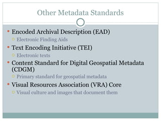 Other Metadata Standards Encoded Archival Description (EAD) Electronic Finding Aids Text Encoding Initiative (TEI) Electronic texts Content Standard for Digital Geospatial Metadata (CDGM) Primary standard for geospatial metadata Visual Resources Association (VRA) Core Visual culture and images that document them 