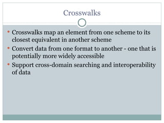 Crosswalks Crosswalks map an element from one scheme to its closest equivalent in another scheme Convert data from one format to another - one that is potentially more widely accessible Support cross-domain searching and interoperability of data 