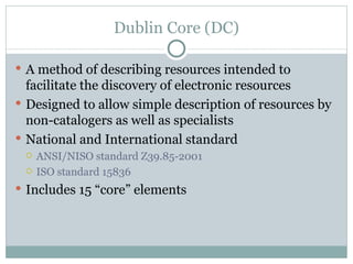 Dublin Core (DC) A method of describing resources intended to facilitate the discovery of electronic resources Designed to allow simple description of resources by non-catalogers as well as specialists National and International standard ANSI/NISO standard Z39.85-2001 ISO standard 15836 Includes 15 “core” elements 
