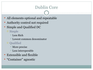 Dublin Core All elements optional and repeatable Authority control not required Simple and Qualified DC Simple Less Rich Lowest common denominator Qualified More precise Less interoperable Extensible and flexible “ Container” agnostic 