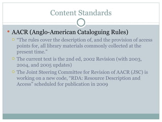 Content Standards AACR (Anglo-American Cataloguing Rules) “ The rules cover the description of, and the provision of access points for, all library materials commonly collected at the present time.” The current text is the 2nd ed, 2002 Revision (with 2003, 2004, and 2005 updates) The Joint Steering Committee for Revision of AACR (JSC) is working on a new code, “RDA: Resource Description and Access” scheduled for publication in 2009 