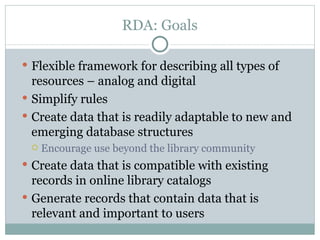 RDA: Goals Flexible framework for describing all types of resources – analog and digital Simplify rules Create data that is readily adaptable to new and emerging database structures Encourage use beyond the library community Create data that is compatible with existing records in online library catalogs Generate records that contain data that is relevant and important to users 