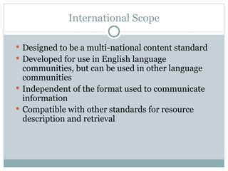 International Scope Designed to be a multi-national content standard  Developed for use in English language communities, but can be used in other language communities Independent of the format used to communicate information Compatible with other standards for resource description and retrieval 